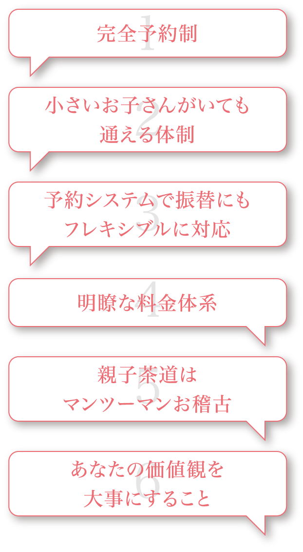 1 完全予約制 2 小さいお子さまがいても通える体制 3 予約システムで振替にもフレキシブルに対応 4 明瞭な料金体系 5 親子茶道はマンツーマンお稽古 6 あなたの価値観を大事にすること